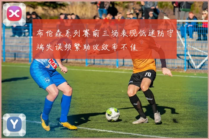 布伦森系列赛前三场表现低迷防守端失误频繁助攻效率不佳