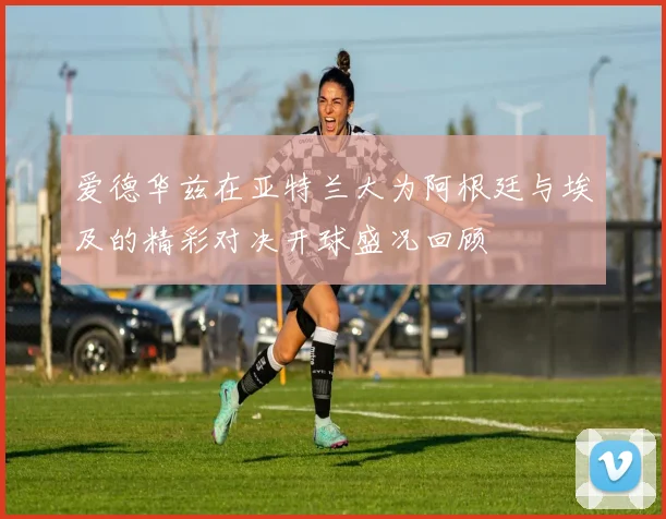 爱德华兹在亚特兰大为阿根廷与埃及的精彩对决开球盛况回顾