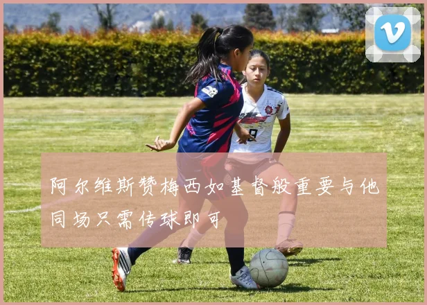 阿尔维斯赞梅西如基督般重要与他同场只需传球即可