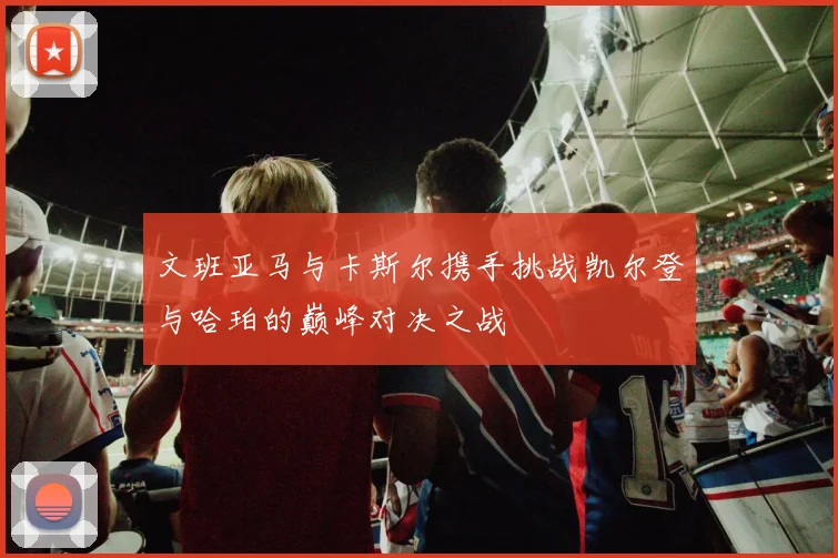 文班亚马与卡斯尔携手挑战凯尔登与哈珀的巅峰对决之战