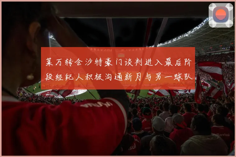 莱万转会沙特豪门谈判进入最后阶段经纪人积极沟通新月与另一球队