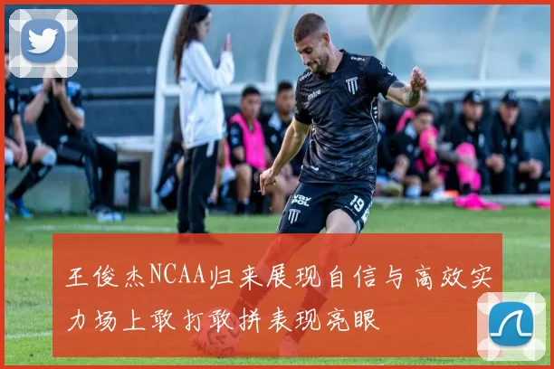 王俊杰NCAA归来展现自信与高效实力场上敢打敢拼表现亮眼
