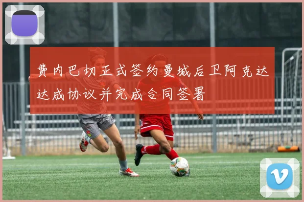 费内巴切正式签约曼城后卫阿克达达成协议并完成合同签署