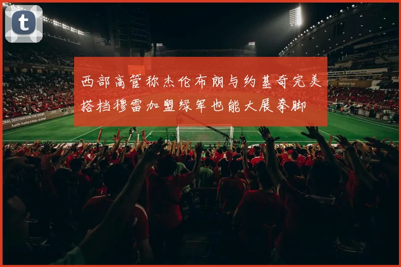 西部高管称杰伦布朗与约基奇完美搭档穆雷加盟绿军也能大展拳脚