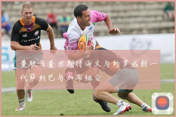 曼联马奎尔期待海文与约罗成新一代萨利巴与加布组合