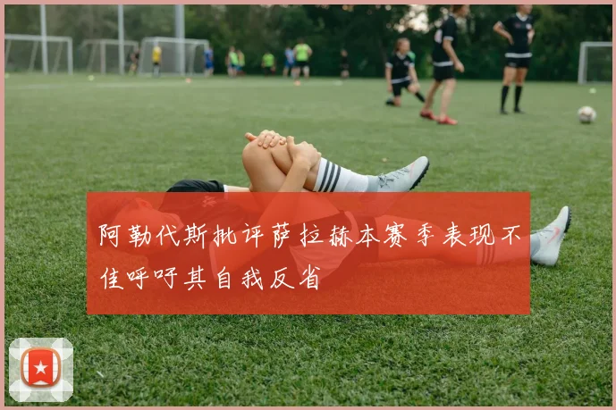 阿勒代斯批评萨拉赫本赛季表现不佳呼吁其自我反省