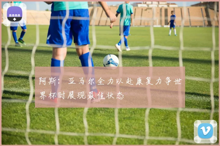 阿斯：亚马尔全力以赴康复力争世界杯时展现最佳状态