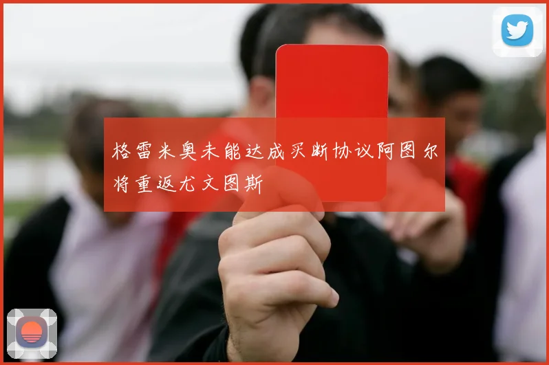 格雷米奥未能达成买断协议阿图尔将重返尤文图斯