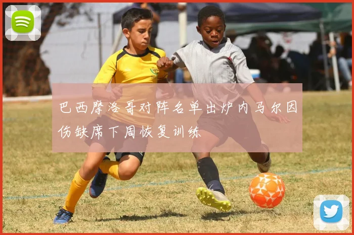 巴西摩洛哥对阵名单出炉内马尔因伤缺席下周恢复训练