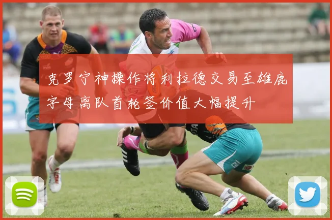 克罗宁神操作将利拉德交易至雄鹿字母离队首轮签价值大幅提升