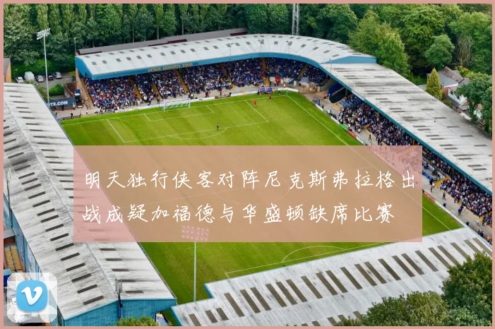明天独行侠客对阵尼克斯弗拉格出战成疑加福德与华盛顿缺席比赛