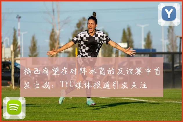 梅西有望在对阵冰岛的友谊赛中首发出战，TYC媒体报道引发关注