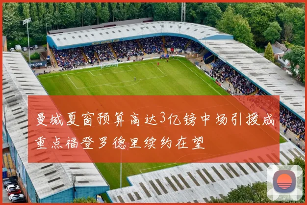 曼城夏窗预算高达3亿镑中场引援成重点福登罗德里续约在望