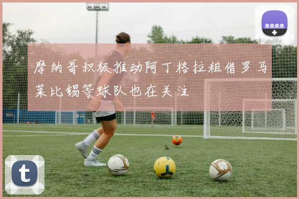 摩纳哥积极推动阿丁格拉租借罗马莱比锡等球队也在关注