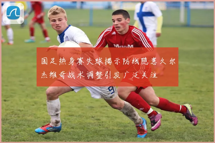 国足热身赛失球揭示防线隐患久尔杰维奇战术调整引发广泛关注