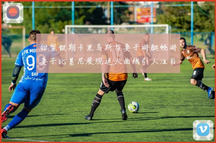甜蜜假期卡里乌斯与妻子游艇畅游妻子比基尼展现迷人曲线引人注目