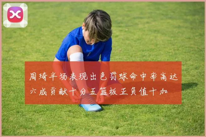 周琦半场表现出色罚球命中率高达六成贡献十分五篮板正负值十加