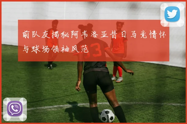 前队友揭秘阿韦洛亚昔日马竞情怀与球场领袖风范