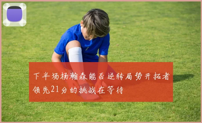 下半场杨瀚森能否逆转局势开拓者领先21分的挑战在等待