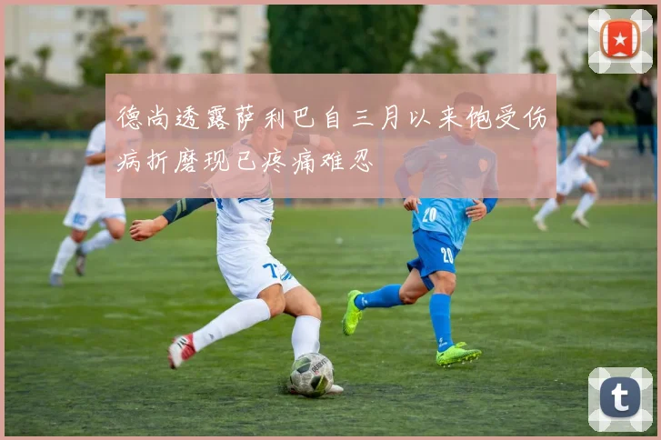 德尚透露萨利巴自三月以来饱受伤病折磨现已疼痛难忍