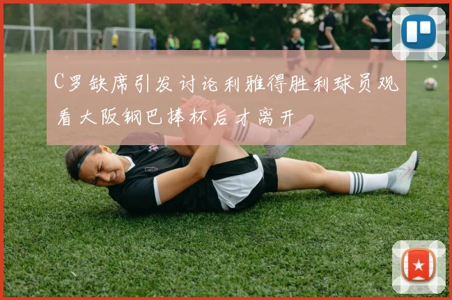 C罗缺席引发讨论利雅得胜利球员观看大阪钢巴捧杯后才离开