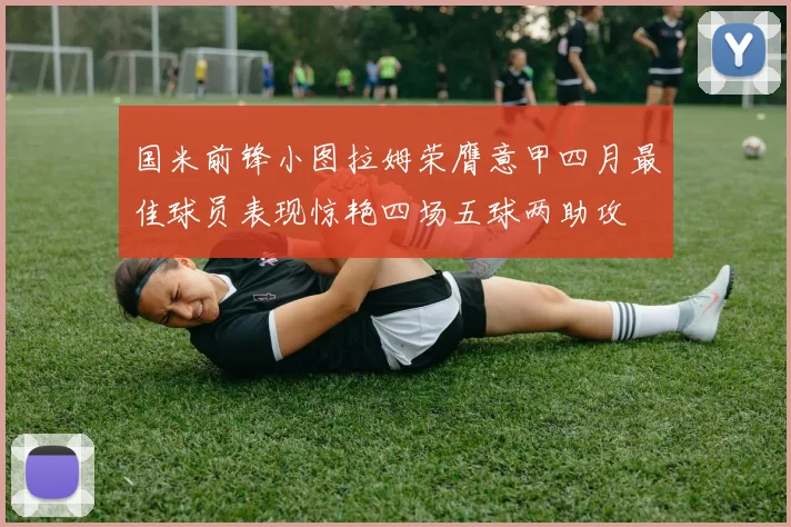 国米前锋小图拉姆荣膺意甲四月最佳球员表现惊艳四场五球两助攻
