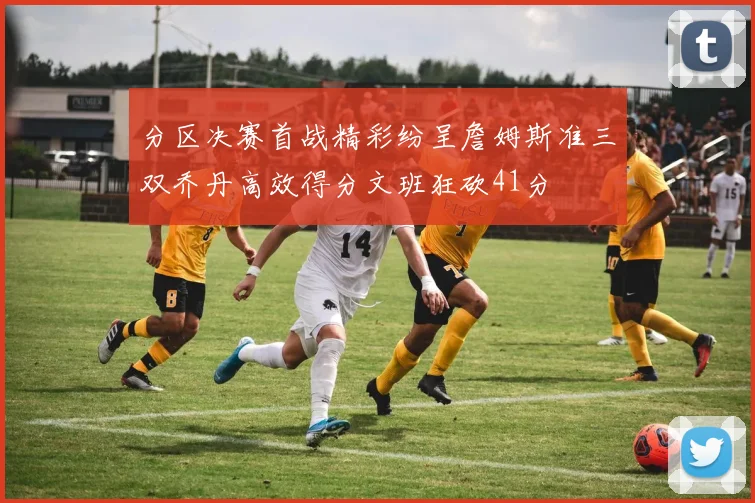 分区决赛首战精彩纷呈詹姆斯准三双乔丹高效得分文班狂砍41分