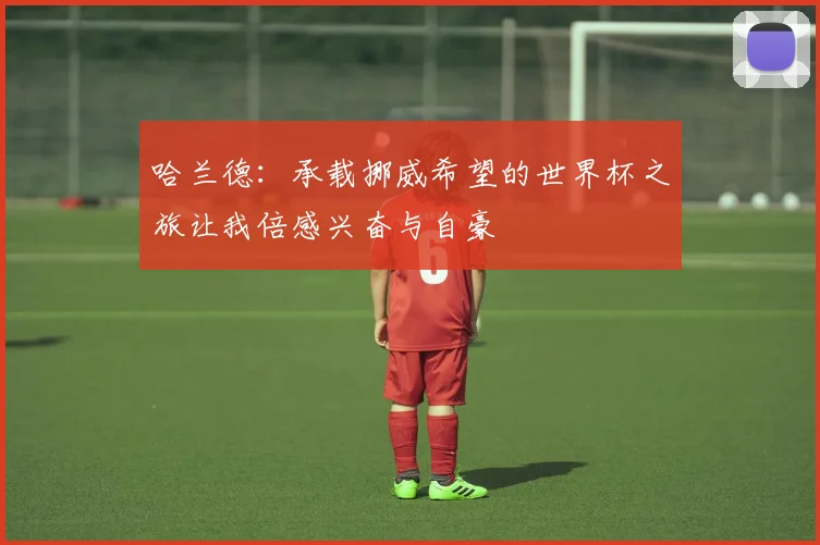 哈兰德：承载挪威希望的世界杯之旅让我倍感兴奋与自豪