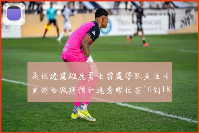 美记透露雄鹿勇士雷霆等队关注卡里姆洛佩斯预计选秀顺位在10到18之间