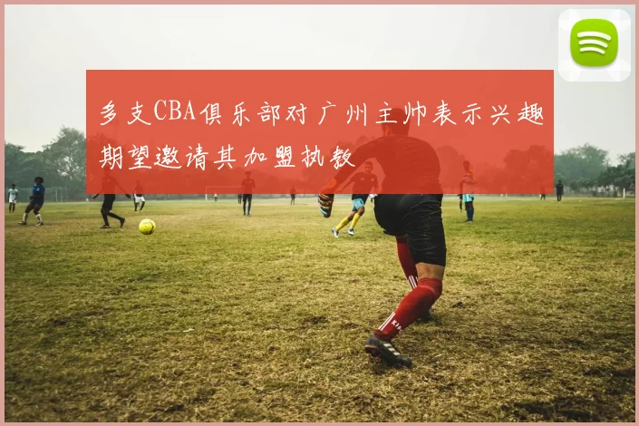 多支CBA俱乐部对广州主帅表示兴趣期望邀请其加盟执教