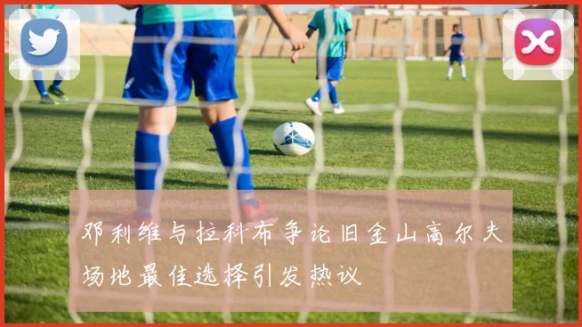 邓利维与拉科布争论旧金山高尔夫场地最佳选择引发热议