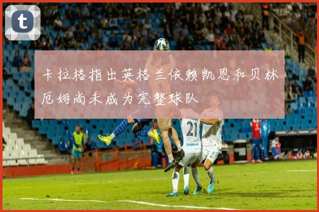 卡拉格指出英格兰依赖凯恩和贝林厄姆尚未成为完整球队