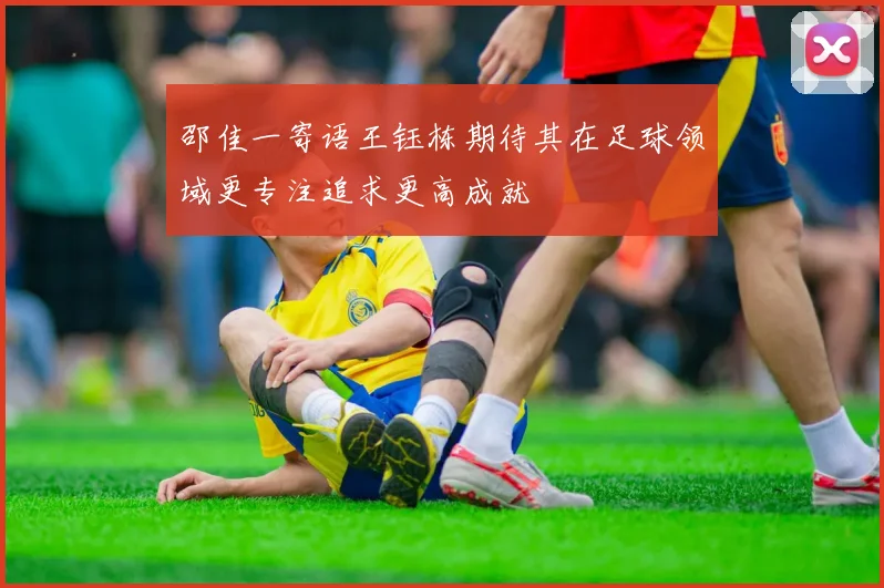邵佳一寄语王钰栋期待其在足球领域更专注追求更高成就